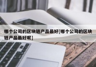 哪个公司的区块链产品最好[哪个公司的区块链产品最好呢]